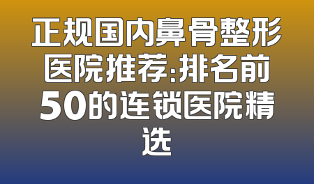 正规国内鼻骨整形医院推荐：排名前50的连锁医院精选