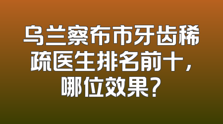 乌兰察布市牙齿稀疏医生排名前十，哪位效果？