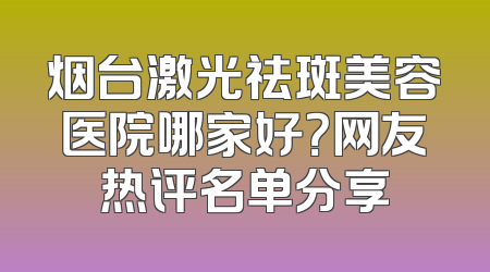 烟台激光祛斑美容医院哪家好？网友热评名单分享