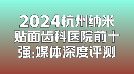 2024杭州纳米贴面齿科医院前十强：媒体深度评测