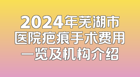 2024年芜湖市医院疤痕手术费用一览及机构介绍