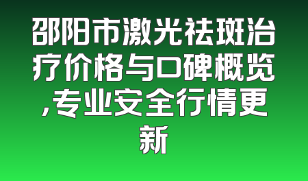 邵阳市激光祛斑治疗价格与口碑概览，专业安全行情更新