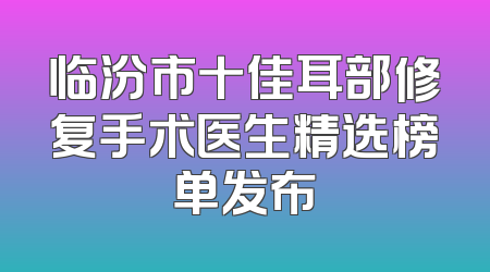 临汾市十佳耳部修复手术医生精选榜单发布