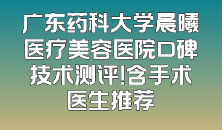 广东药科大学晨曦医疗美容医院口碑技术测评！含手术医生推荐