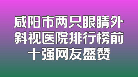 咸阳市两只眼睛外斜视医院排行榜前十强网友盛赞