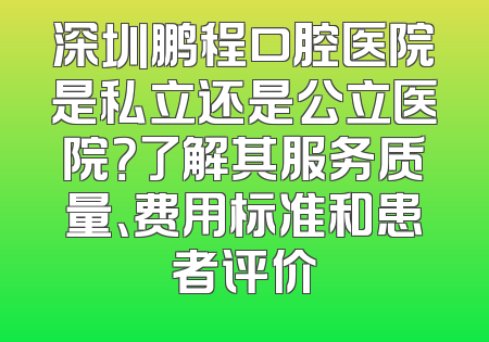 深圳鹏程口腔医院是私立还是公立医院？了解其服务质量、费用标准和患者评价
