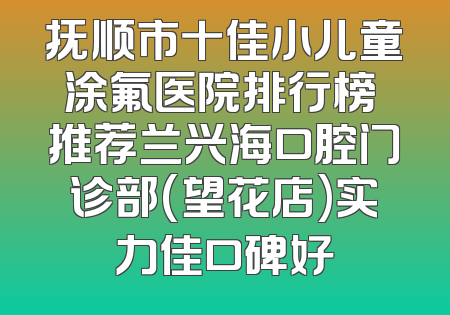 抚顺市十佳小儿童涂氟医院排行榜 推荐兰兴海口腔门诊部(望花店)实力佳口碑好
