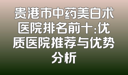 贵港市中药美白术医院排名前十：优质医院推荐与优势分析