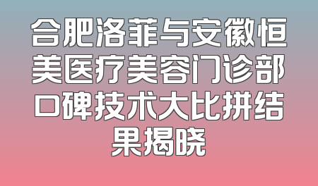 合肥洛菲与安徽恒美医疗美容门诊部口碑技术大比拼结果揭晓