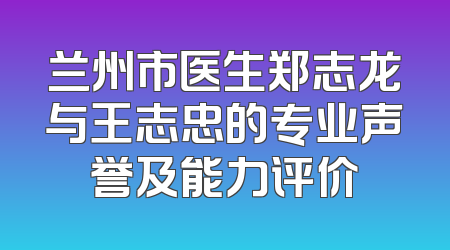 兰州市医生郑志龙与王志忠的专业声誉及能力评价