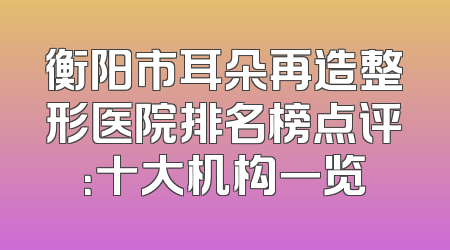 衡阳市耳朵再造整形医院排名榜点评：十大机构一览