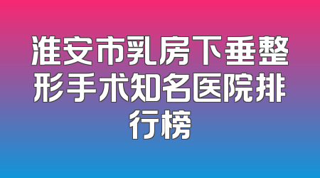淮安市乳房下垂整形手术知名医院排行榜