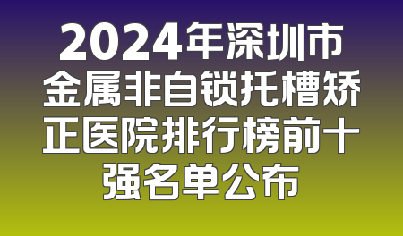 2024年深圳市金属非自锁托槽矫正医院排行榜前十强名单公布