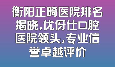 衡阳正畸医院排名揭晓，优伢仕口腔医院领头，专业信誉卓越评价