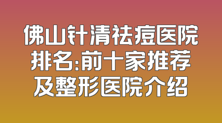 佛山针清祛痘医院排名：前十家推荐及整形医院介绍