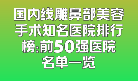 国内线雕鼻部美容手术知名医院排行榜：前50强医院名单一览