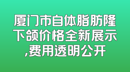厦门市自体脂肪隆下颌价格全新展示，费用透明公开