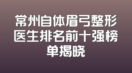 常州自体眉弓整形医生排名前十强榜单揭晓