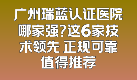广州瑞蓝认证医院哪家强？这6家技术领先 正规可靠值得推荐