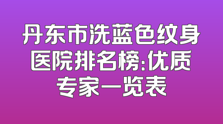 丹东市洗蓝色纹身医院排名榜：优质专家一览表