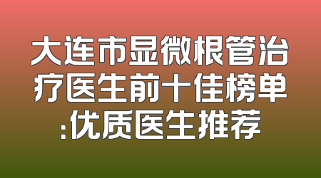 大连市显微根管治疗医生前十佳榜单：优质医生推荐