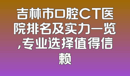 吉林市口腔CT医院排名及实力一览，专业选择值得信赖