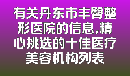 有关丹东市丰臀整形医院的信息，精心挑选的十佳医疗美容机构列表