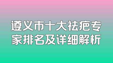 遵义市十大祛疤专家排名及详细解析