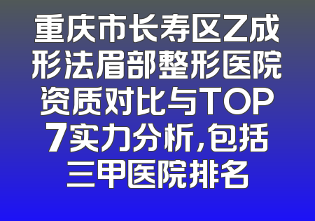 重庆市长寿区Z成形法眉部整形医院资质对比与TOP7实力分析，包括三甲医院排名
