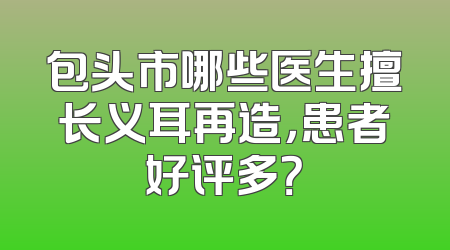 包头市哪些医生擅长义耳再造，患者好评多？