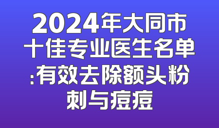 2024年大同市十佳专业医生名单：有效去除额头粉刺与痘痘