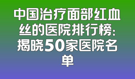 中国治疗面部红血丝的医院排行榜：揭晓50家医院名单