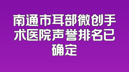 南通市耳部微创手术医院声誉排名已确定