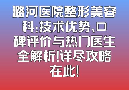 潞河医院整形美容科：技术优势、口碑评价与热门医生全解析！详尽攻略在此！