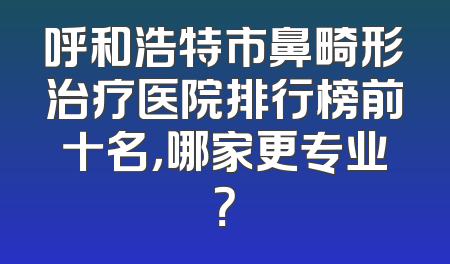 呼和浩特市鼻畸形治疗医院排行榜前十名，哪家更专业？