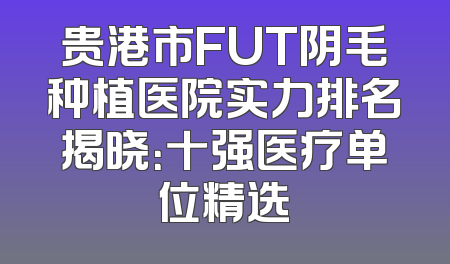 贵港市FUT阴毛种植医院实力排名揭晓：十强医疗单位精选
