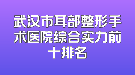武汉市耳部整形手术医院综合实力前十排名