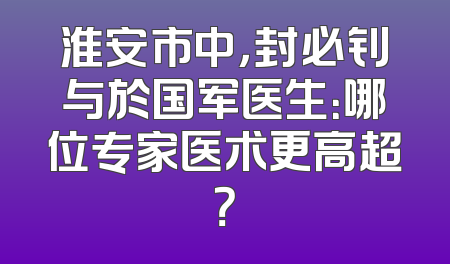 淮安市中，封必钊与於国军医生：哪位专家医术更高超？