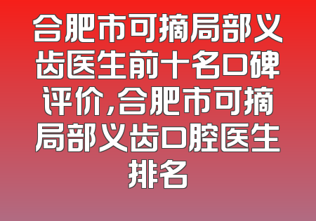 合肥市可摘局部义齿医生前十名口碑评价，合肥市可摘局部义齿口腔医生排名