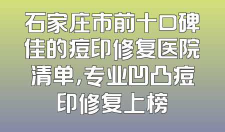 石家庄市前十口碑佳的痘印修复医院清单，专业凹凸痘印修复上榜