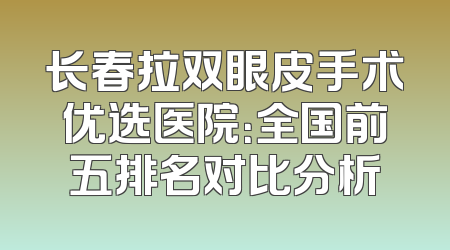 长春拉双眼皮手术优选医院：全国前五排名对比分析
