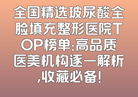 全国精选玻尿酸全脸填充整形医院TOP榜单：高品质医美机构逐一解析，收藏必备！
