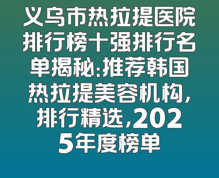 义乌市热拉提医院排行榜十强排行名单揭秘：推荐韩国热拉提美容机构，排行精选，2025年度榜单