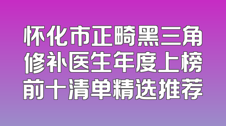 怀化市正畸黑三角修补医生年度上榜前十清单精选推荐
