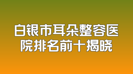 白银市耳朵整容医院排名前十揭晓