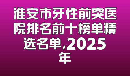 淮安市牙性前突医院排名前十榜单精选名单，2025年