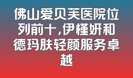 佛山爱贝芙医院位列前十，伊槿妍和德玛肤轻颜服务卓越