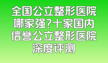 全国公立整形医院哪家强？十家国内信誉公立整形医院深度评测