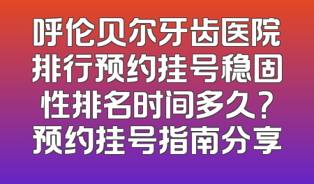 呼伦贝尔牙齿医院排行预约挂号稳固性排名时间多久？预约挂号指南分享