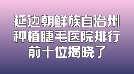 延边朝鲜族自治州种植睫毛医院排行前十位揭晓了